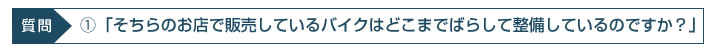 ①「そちらのお店で販売しているバイクはどこまでバラして整備しているのですか？」